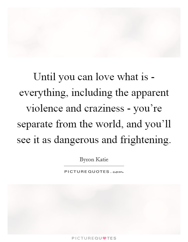 Until you can love what is - everything, including the apparent violence and craziness - you're separate from the world, and you'll see it as dangerous and frightening. Picture Quote #1