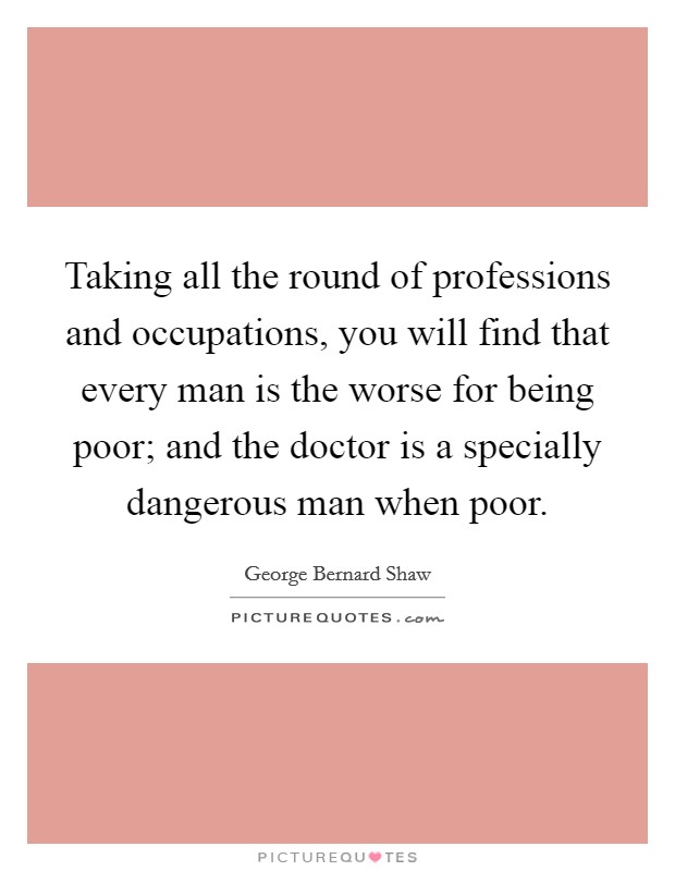 Taking all the round of professions and occupations, you will find that every man is the worse for being poor; and the doctor is a specially dangerous man when poor. Picture Quote #1