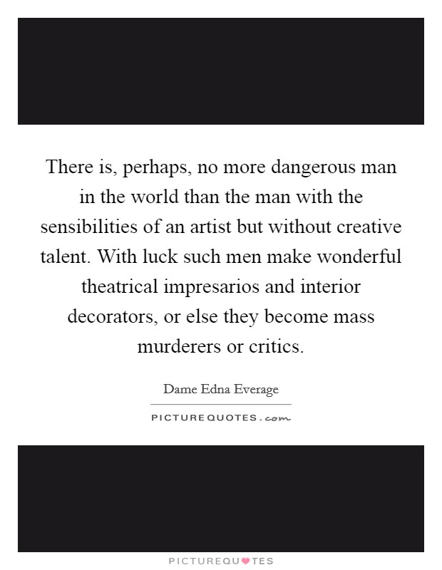 There is, perhaps, no more dangerous man in the world than the man with the sensibilities of an artist but without creative talent. With luck such men make wonderful theatrical impresarios and interior decorators, or else they become mass murderers or critics. Picture Quote #1