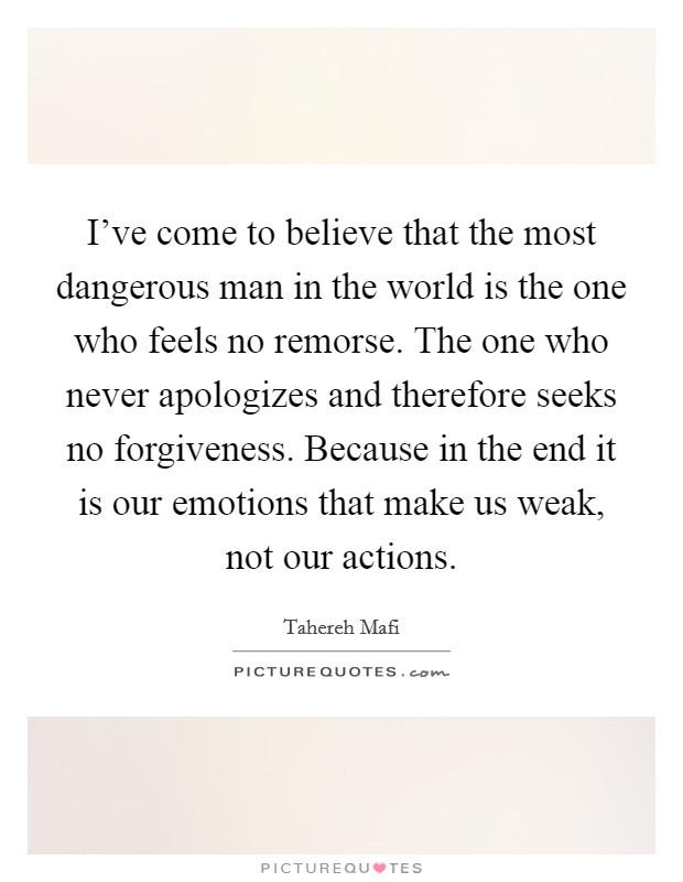 I've come to believe that the most dangerous man in the world is the one who feels no remorse. The one who never apologizes and therefore seeks no forgiveness. Because in the end it is our emotions that make us weak, not our actions. Picture Quote #1