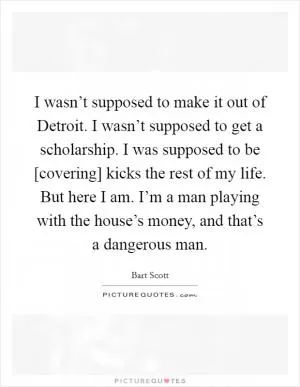 I wasn’t supposed to make it out of Detroit. I wasn’t supposed to get a scholarship. I was supposed to be [covering] kicks the rest of my life. But here I am. I’m a man playing with the house’s money, and that’s a dangerous man Picture Quote #1