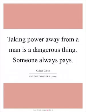 Taking power away from a man is a dangerous thing. Someone always pays Picture Quote #1