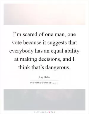 I’m scared of one man, one vote because it suggests that everybody has an equal ability at making decisions, and I think that’s dangerous Picture Quote #1