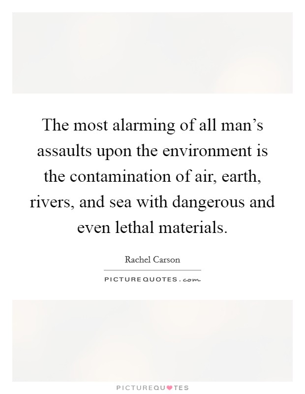 The most alarming of all man's assaults upon the environment is the contamination of air, earth, rivers, and sea with dangerous and even lethal materials. Picture Quote #1