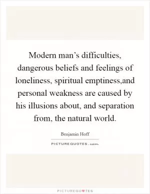 Modern man’s difficulties, dangerous beliefs and feelings of loneliness, spiritual emptiness,and personal weakness are caused by his illusions about, and separation from, the natural world Picture Quote #1