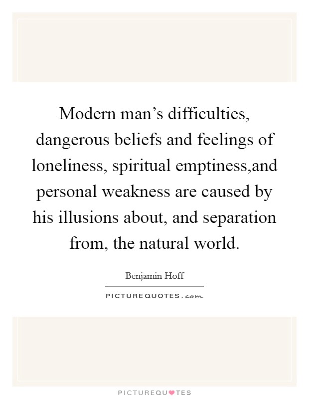 Modern man's difficulties, dangerous beliefs and feelings of loneliness, spiritual emptiness,and personal weakness are caused by his illusions about, and separation from, the natural world. Picture Quote #1