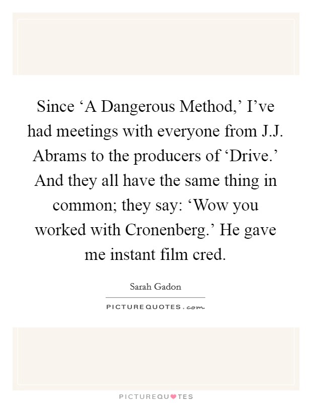 Since ‘A Dangerous Method,' I've had meetings with everyone from J.J. Abrams to the producers of ‘Drive.' And they all have the same thing in common; they say: ‘Wow you worked with Cronenberg.' He gave me instant film cred. Picture Quote #1