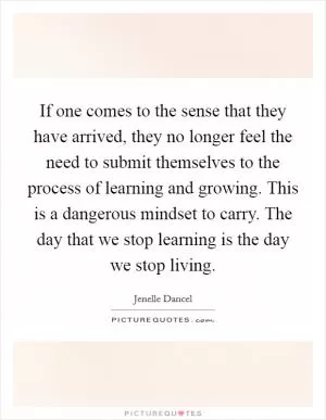 If one comes to the sense that they have arrived, they no longer feel the need to submit themselves to the process of learning and growing. This is a dangerous mindset to carry. The day that we stop learning is the day we stop living Picture Quote #1