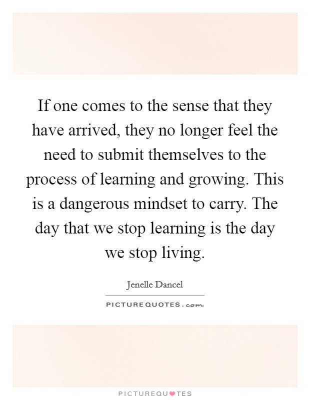 If one comes to the sense that they have arrived, they no longer feel the need to submit themselves to the process of learning and growing. This is a dangerous mindset to carry. The day that we stop learning is the day we stop living. Picture Quote #1