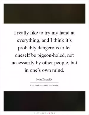 I really like to try my hand at everything, and I think it’s probably dangerous to let oneself be pigeon-holed, not necessarily by other people, but in one’s own mind Picture Quote #1