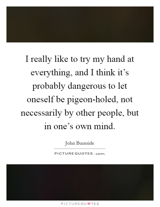 I really like to try my hand at everything, and I think it's probably dangerous to let oneself be pigeon-holed, not necessarily by other people, but in one's own mind. Picture Quote #1