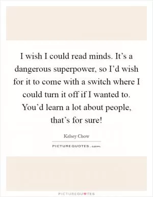 I wish I could read minds. It’s a dangerous superpower, so I’d wish for it to come with a switch where I could turn it off if I wanted to. You’d learn a lot about people, that’s for sure! Picture Quote #1