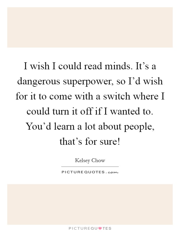 I wish I could read minds. It's a dangerous superpower, so I'd wish for it to come with a switch where I could turn it off if I wanted to. You'd learn a lot about people, that's for sure! Picture Quote #1