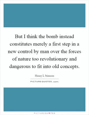 But I think the bomb instead constitutes merely a first step in a new control by man over the forces of nature too revolutionary and dangerous to fit into old concepts Picture Quote #1