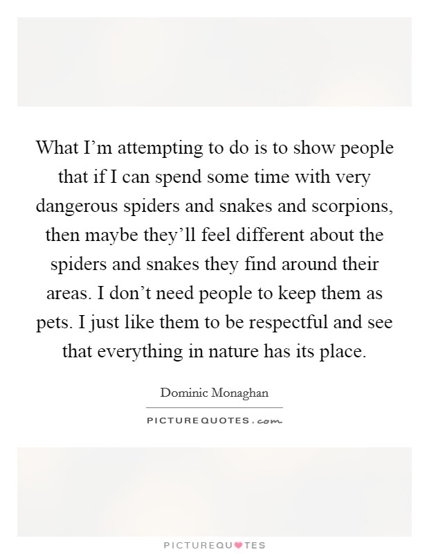 What I'm attempting to do is to show people that if I can spend some time with very dangerous spiders and snakes and scorpions, then maybe they'll feel different about the spiders and snakes they find around their areas. I don't need people to keep them as pets. I just like them to be respectful and see that everything in nature has its place. Picture Quote #1