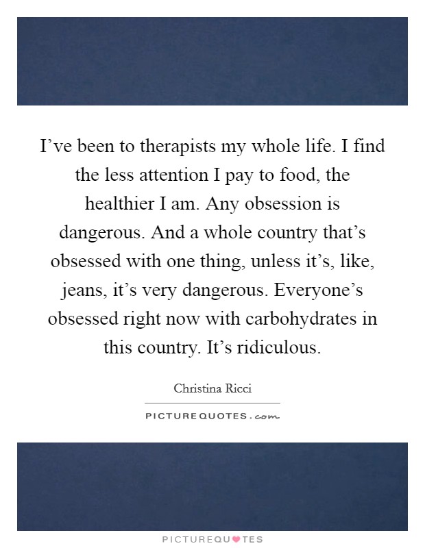 I've been to therapists my whole life. I find the less attention I pay to food, the healthier I am. Any obsession is dangerous. And a whole country that's obsessed with one thing, unless it's, like, jeans, it's very dangerous. Everyone's obsessed right now with carbohydrates in this country. It's ridiculous. Picture Quote #1