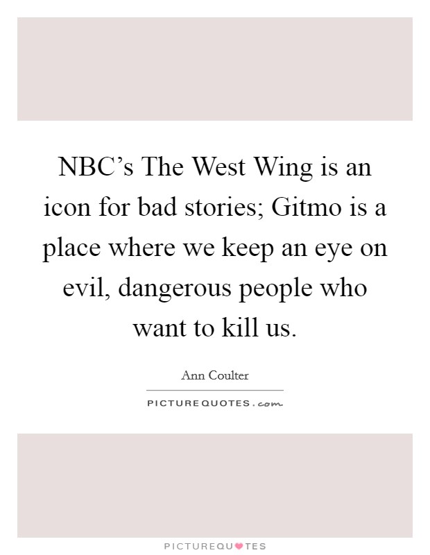 NBC's The West Wing is an icon for bad stories; Gitmo is a place where we keep an eye on evil, dangerous people who want to kill us. Picture Quote #1
