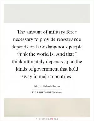 The amount of military force necessary to provide reassurance depends on how dangerous people think the world is. And that I think ultimately depends upon the kinds of government that hold sway in major countries Picture Quote #1