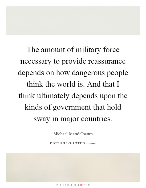 The amount of military force necessary to provide reassurance depends on how dangerous people think the world is. And that I think ultimately depends upon the kinds of government that hold sway in major countries. Picture Quote #1