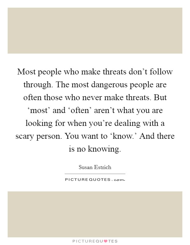Most people who make threats don't follow through. The most dangerous people are often those who never make threats. But ‘most' and ‘often' aren't what you are looking for when you're dealing with a scary person. You want to ‘know.' And there is no knowing. Picture Quote #1