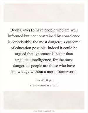 Book CoverTo have people who are well informed but not constrained by conscience is conceivably, the most dangerous outcome of education possible. Indeed it could be argued that ignorance is better than unguided intelligence, for the most dangerous people are those who have knowledge without a moral framework Picture Quote #1