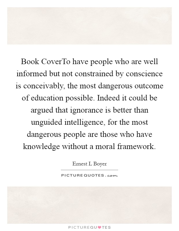 Book CoverTo have people who are well informed but not constrained by conscience is conceivably, the most dangerous outcome of education possible. Indeed it could be argued that ignorance is better than unguided intelligence, for the most dangerous people are those who have knowledge without a moral framework. Picture Quote #1