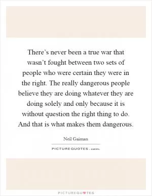 There’s never been a true war that wasn’t fought between two sets of people who were certain they were in the right. The really dangerous people believe they are doing whatever they are doing solely and only because it is without question the right thing to do. And that is what makes them dangerous Picture Quote #1