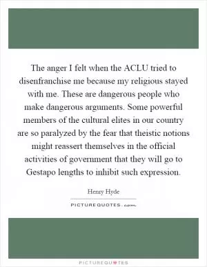 The anger I felt when the ACLU tried to disenfranchise me because my religious stayed with me. These are dangerous people who make dangerous arguments. Some powerful members of the cultural elites in our country are so paralyzed by the fear that theistic notions might reassert themselves in the official activities of government that they will go to Gestapo lengths to inhibit such expression Picture Quote #1