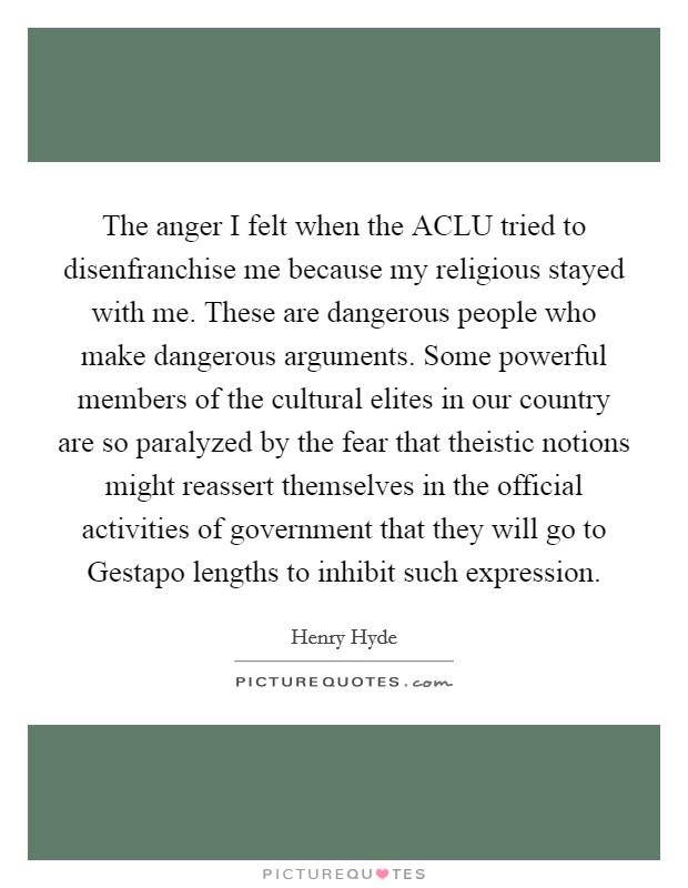The anger I felt when the ACLU tried to disenfranchise me because my religious stayed with me. These are dangerous people who make dangerous arguments. Some powerful members of the cultural elites in our country are so paralyzed by the fear that theistic notions might reassert themselves in the official activities of government that they will go to Gestapo lengths to inhibit such expression. Picture Quote #1