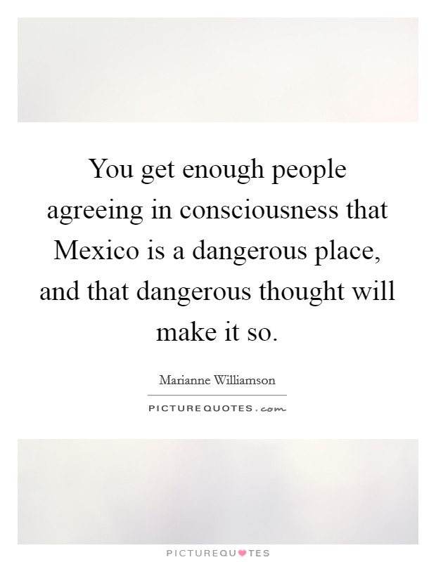 You get enough people agreeing in consciousness that Mexico is a dangerous place, and that dangerous thought will make it so. Picture Quote #1