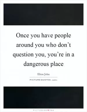 Once you have people around you who don’t question you, you’re in a dangerous place Picture Quote #1