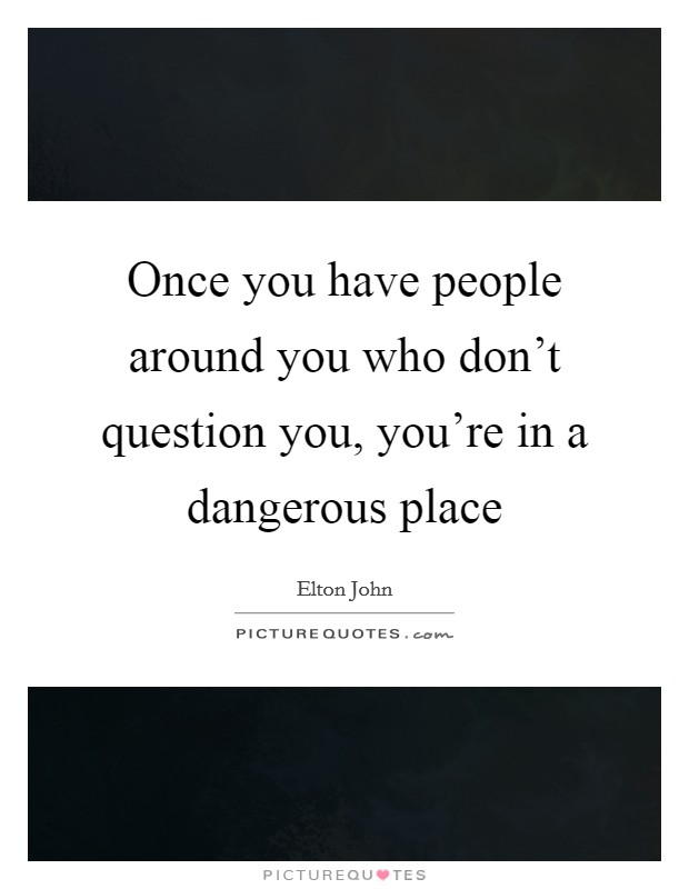 Once you have people around you who don't question you, you're in a dangerous place Picture Quote #1