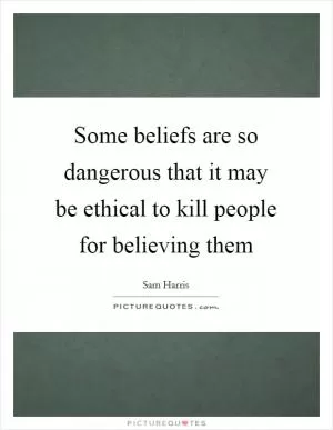 Some beliefs are so dangerous that it may be ethical to kill people for believing them Picture Quote #1