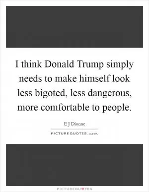 I think Donald Trump simply needs to make himself look less bigoted, less dangerous, more comfortable to people Picture Quote #1