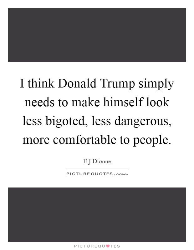 I think Donald Trump simply needs to make himself look less bigoted, less dangerous, more comfortable to people. Picture Quote #1