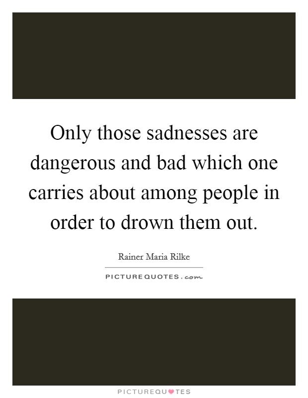 Only those sadnesses are dangerous and bad which one carries about among people in order to drown them out. Picture Quote #1