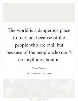 The world is a dangerous place to live; not because of the people who are evil, but because of the people who don’t do anything about it Picture Quote #1