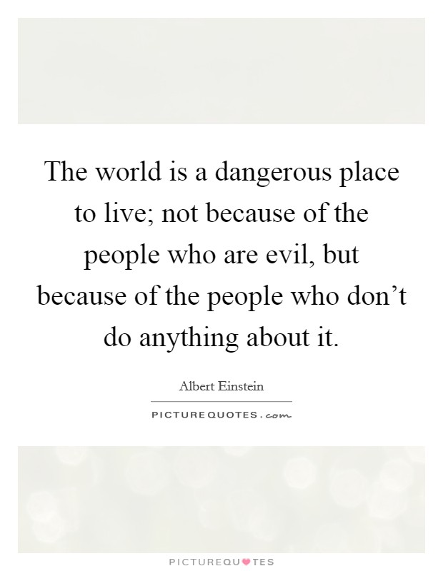 The world is a dangerous place to live; not because of the people who are evil, but because of the people who don't do anything about it. Picture Quote #1