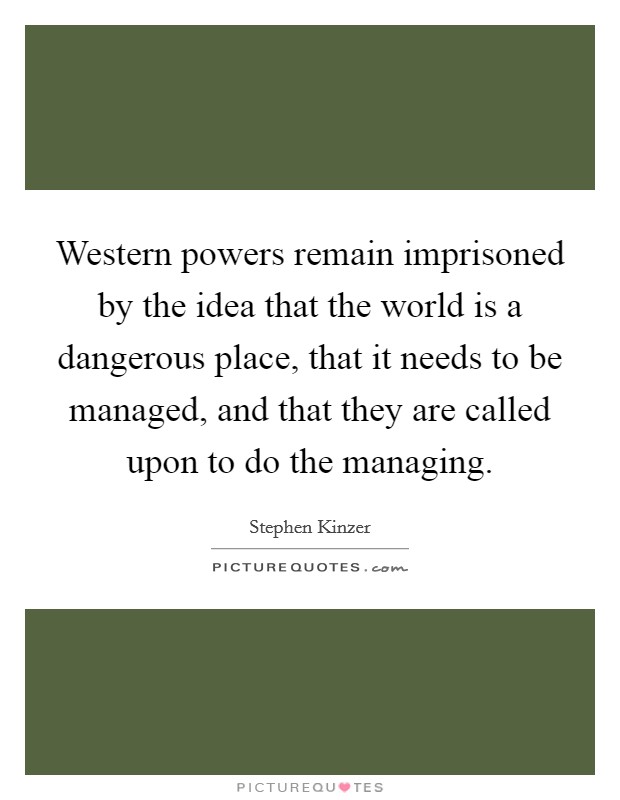Western powers remain imprisoned by the idea that the world is a dangerous place, that it needs to be managed, and that they are called upon to do the managing. Picture Quote #1