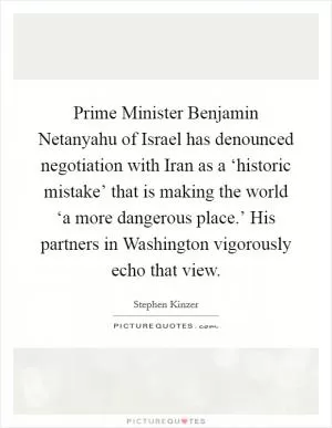 Prime Minister Benjamin Netanyahu of Israel has denounced negotiation with Iran as a ‘historic mistake’ that is making the world ‘a more dangerous place.’ His partners in Washington vigorously echo that view Picture Quote #1