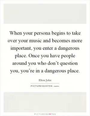 When your persona begins to take over your music and becomes more important, you enter a dangerous place. Once you have people around you who don’t question you, you’re in a dangerous place Picture Quote #1