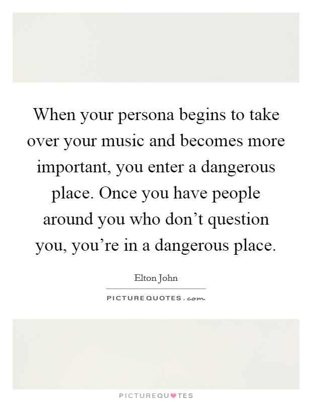 When your persona begins to take over your music and becomes more important, you enter a dangerous place. Once you have people around you who don't question you, you're in a dangerous place. Picture Quote #1