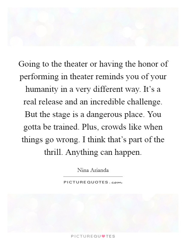 Going to the theater or having the honor of performing in theater reminds you of your humanity in a very different way. It's a real release and an incredible challenge. But the stage is a dangerous place. You gotta be trained. Plus, crowds like when things go wrong. I think that's part of the thrill. Anything can happen. Picture Quote #1