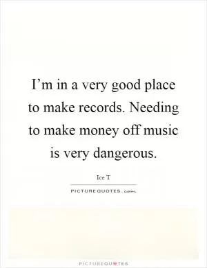 I’m in a very good place to make records. Needing to make money off music is very dangerous Picture Quote #1