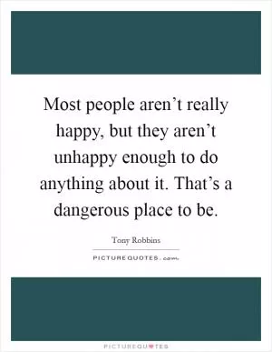 Most people aren’t really happy, but they aren’t unhappy enough to do anything about it. That’s a dangerous place to be Picture Quote #1