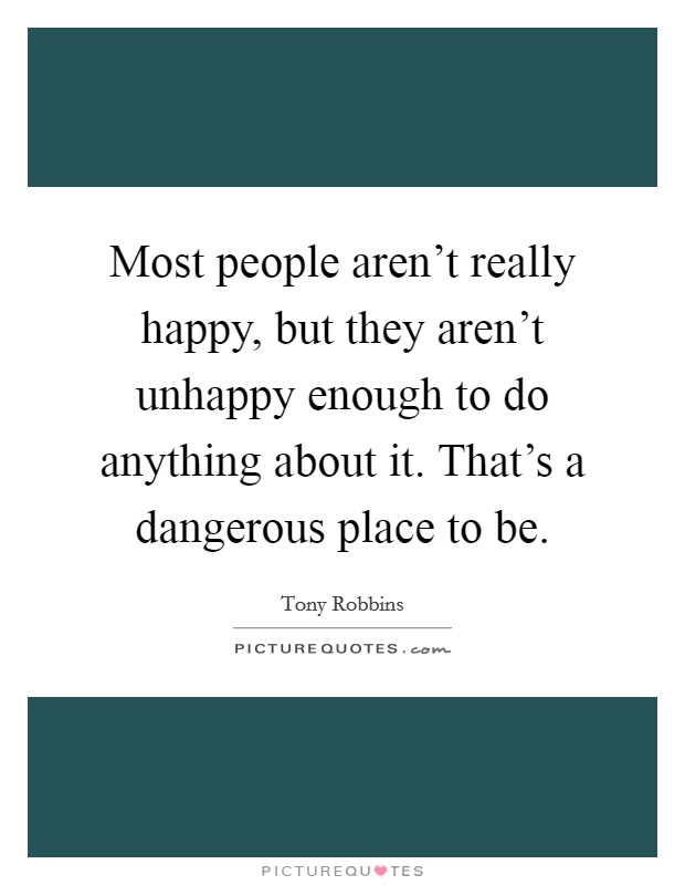 Most people aren't really happy, but they aren't unhappy enough to do anything about it. That's a dangerous place to be. Picture Quote #1