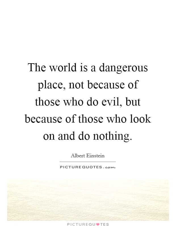 The world is a dangerous place, not because of those who do evil, but because of those who look on and do nothing. Picture Quote #1