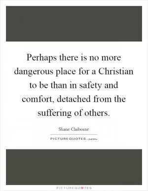 Perhaps there is no more dangerous place for a Christian to be than in safety and comfort, detached from the suffering of others Picture Quote #1