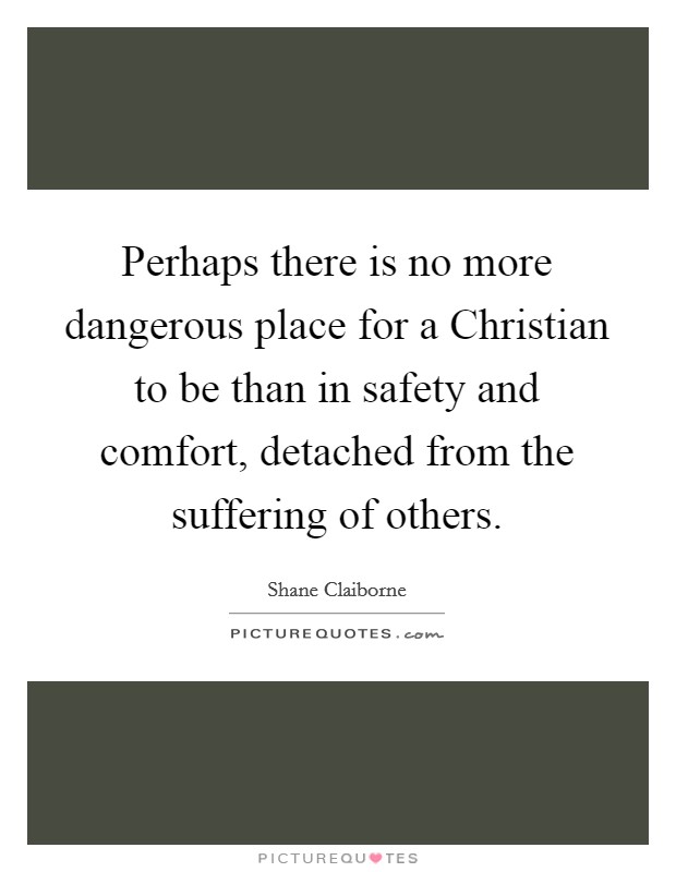 Perhaps there is no more dangerous place for a Christian to be than in safety and comfort, detached from the suffering of others. Picture Quote #1