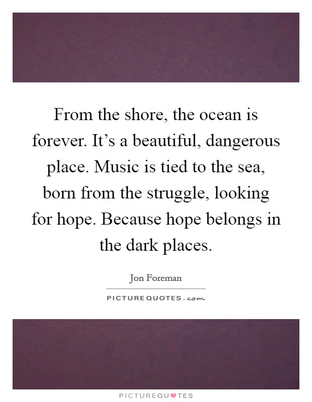 From the shore, the ocean is forever. It's a beautiful, dangerous place. Music is tied to the sea, born from the struggle, looking for hope. Because hope belongs in the dark places. Picture Quote #1